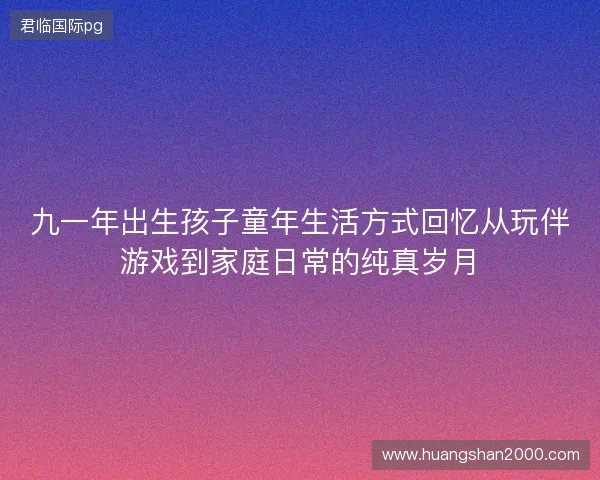 九一年出生孩子童年生活方式回忆从玩伴游戏到家庭日常的纯真岁月
